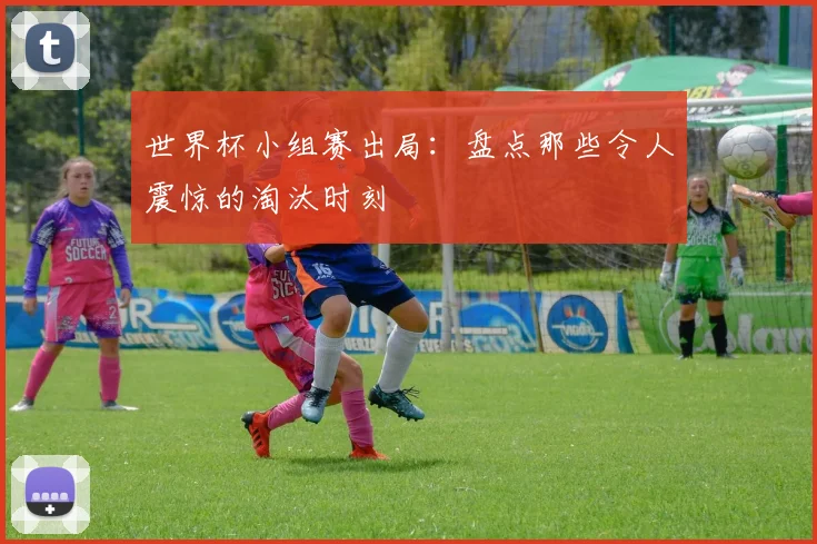 世界杯小组赛出局：盘点那些令人震惊的淘汰时刻