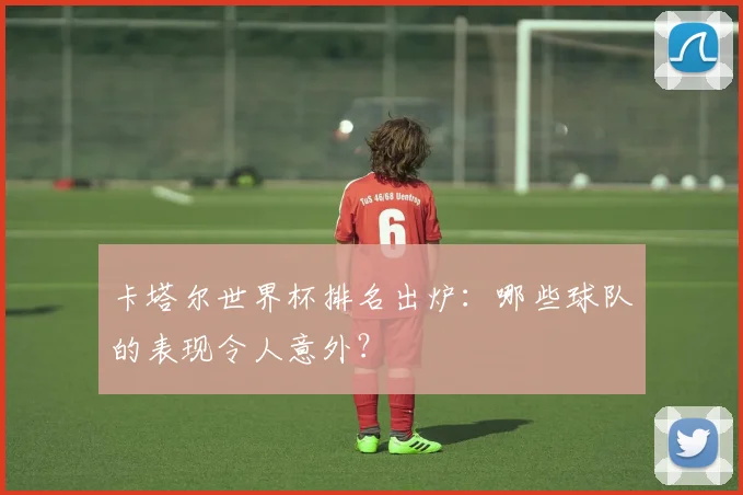 卡塔尔世界杯排名出炉:哪些球队的表现令人意外?