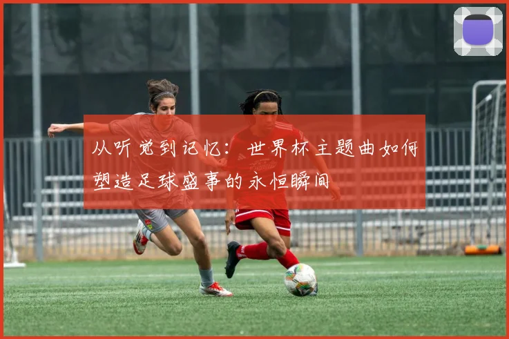 从听觉到记忆：世界杯主题曲如何塑造足球盛事的永恒瞬间