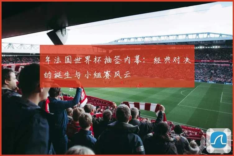 年法国世界杯抽签内幕：经典对决的诞生与小组赛风云