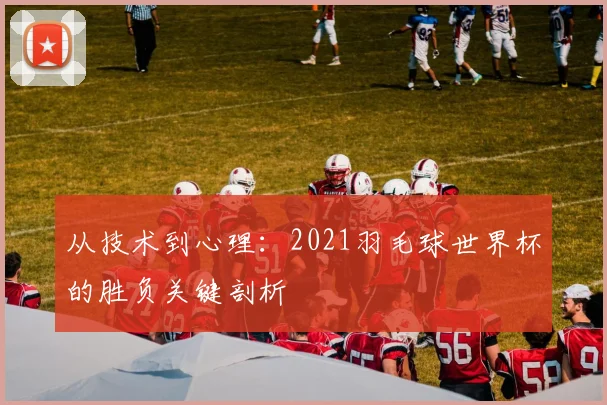 从技术到心理：2021羽毛球世界杯的胜负关键剖析