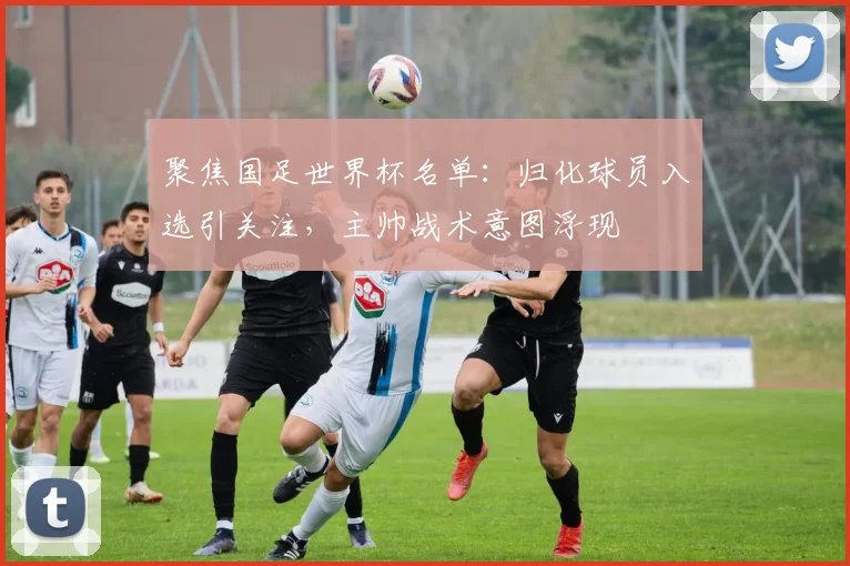 聚焦国足世界杯名单：归化球员入选引关注，主帅战术意图浮现