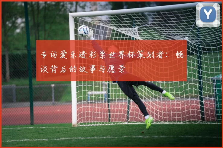 专访爱乐透彩票世界杯策划者：畅谈背后的故事与愿景