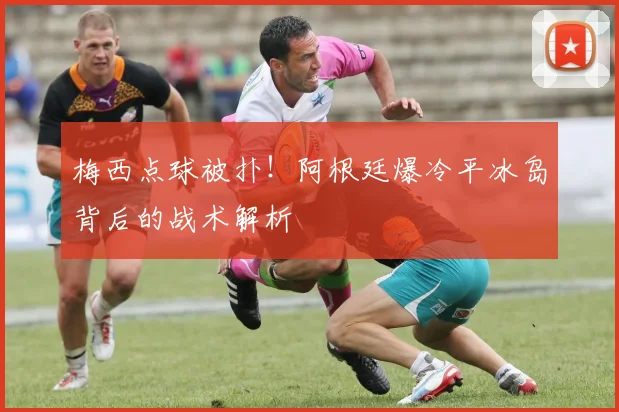 梅西点球被扑！阿根廷爆冷平冰岛背后的战术解析