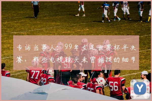 专访当事人：99年女足世界杯半决赛，那些电视镜头未曾捕捉的细节与情感